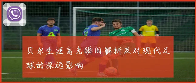 贝尔生涯高光瞬间解析及对现代足球的深远影响