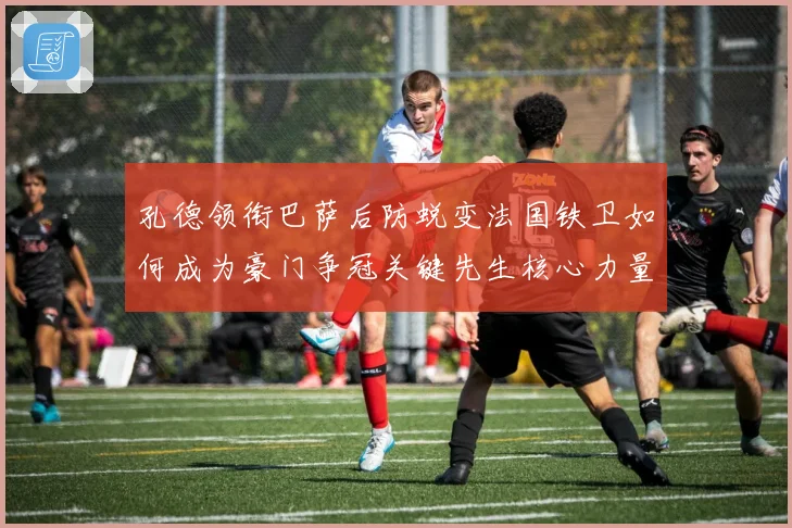 孔德领衔巴萨后防蜕变法国铁卫如何成为豪门争冠关键先生核心力量