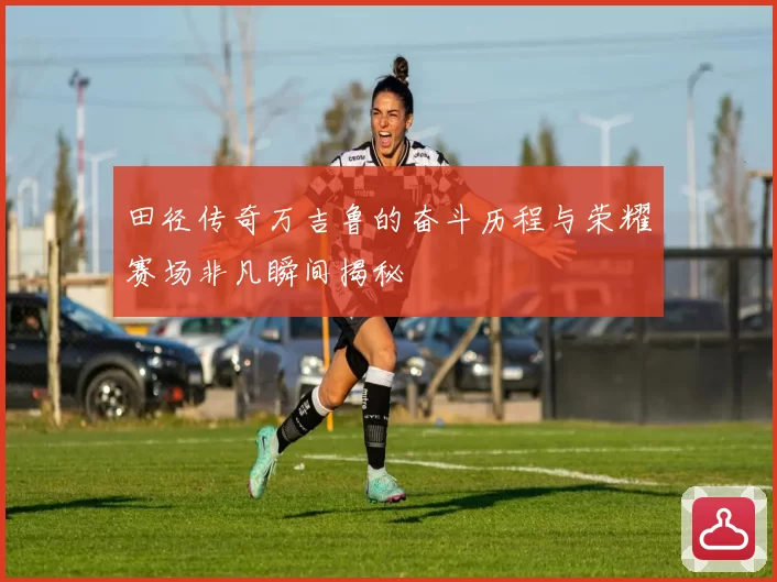 田径传奇万吉鲁的奋斗历程与荣耀赛场非凡瞬间揭秘