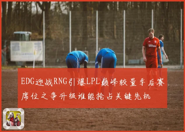 EDG迎战RNG引爆LPL巅峰较量季后赛席位之争升级谁能抢占关键先机