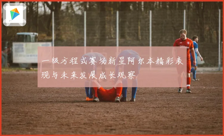 一级方程式赛场新星阿尔本精彩表现与未来发展成长观察