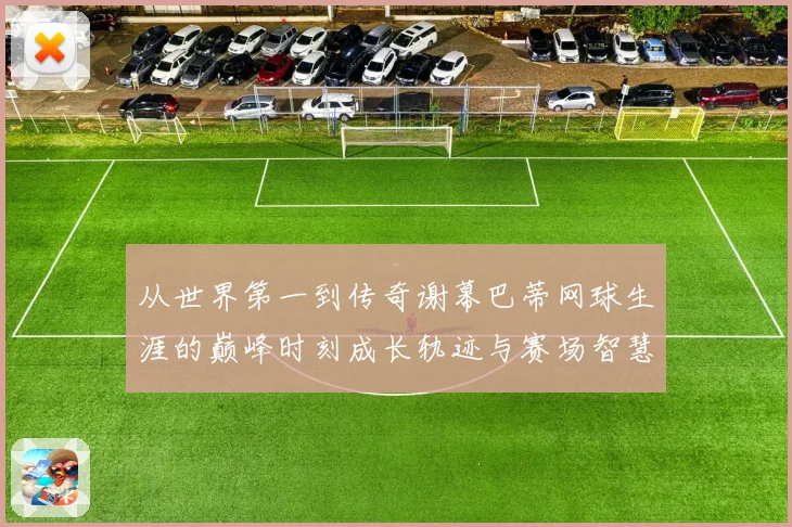 从世界第一到传奇谢幕巴蒂网球生涯的巅峰时刻成长轨迹与赛场智慧全景回顾