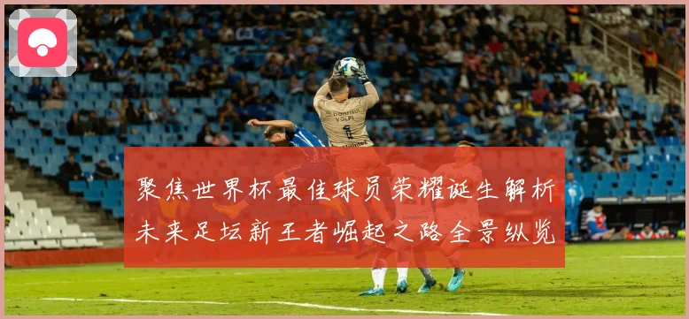 聚焦世界杯最佳球员荣耀诞生解析未来足坛新王者崛起之路全景纵览数据研判