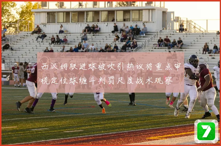 西汉姆联进球被吹引热议将重点审视定位球缠斗判罚尺度战术观察