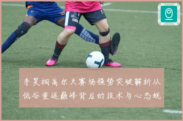 李昊桐高尔夫赛场强势突破解析从低谷重返巅峰背后的技术与心态蜕变