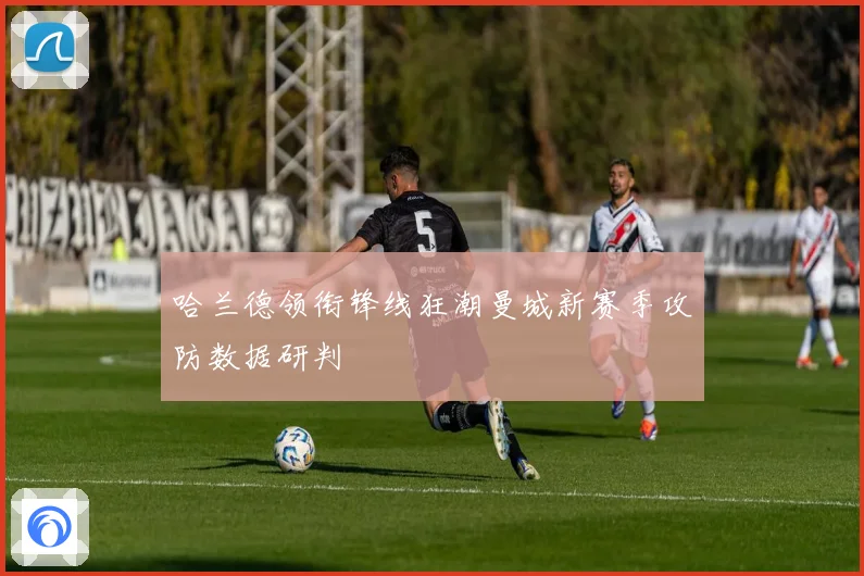 哈兰德领衔锋线狂潮曼城新赛季攻防数据研判