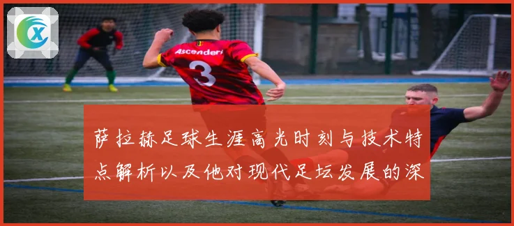 萨拉赫足球生涯高光时刻与技术特点解析以及他对现代足坛发展的深远影响