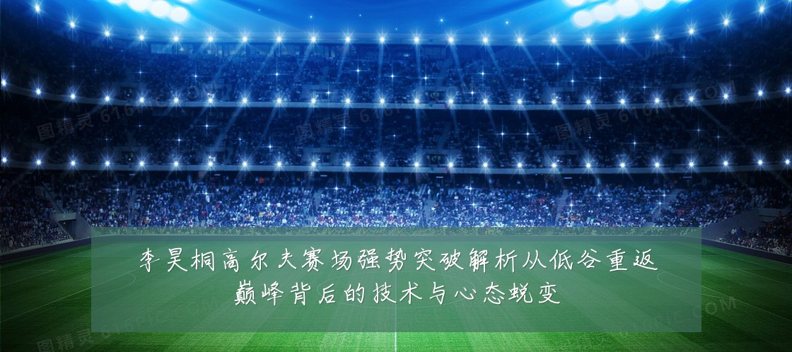 李昊桐高尔夫赛场强势突破解析从低谷重返巅峰背后的技术与心态蜕变
