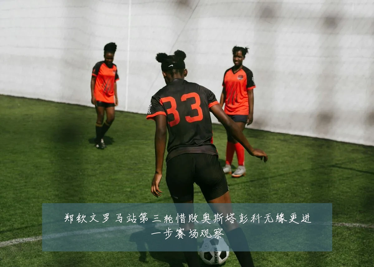郑钦文罗马站第三轮惜败奥斯塔彭科无缘更进一步赛场观察